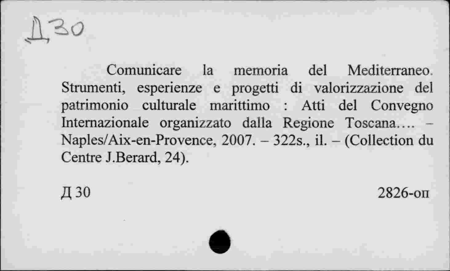 ﻿Comunicare la memoria del Mediterraneo. Strumenti, esperienze e progetti di valorizzazione del patrimonio culturale marittimo : Atti del Convegno Intemazionale organizzato dalla Regione Toscana.... -Naples/Aix-en-Provence, 2007. - 322s., il. - (Collection du Centre J.Berard, 24).
Д30
2826-on